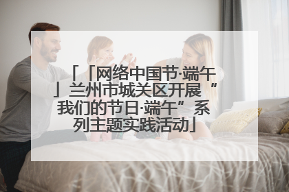 「网络中国节·端午」兰州市城关区开展“我们的节日·端午”系列主题实践活动