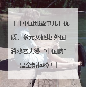 「中国那些事儿」优质、多元又便捷 外国消费者大赞“中国购”是全新体验！