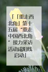 「重走西北角」第十五届“重走中国西北角”接力采访活动咸阳线启动