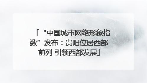 “中国城市网络形象指数”发布：贵阳位居西部前列 引领西部发展