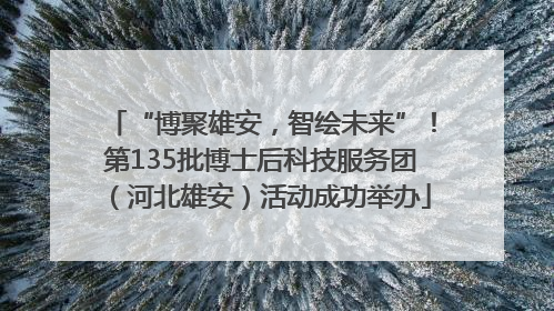 “博聚雄安，智绘未来”！第135批博士后科技服务团（河北雄安）活动成功举办