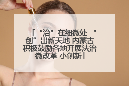 “治”在细微处 “创”出新天地 内蒙古积极鼓励各地开展法治微改革 小创新