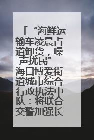 “海鲜运输车凌晨占道卸货，噪声扰民” 海口博爱街道城市综合行政执法中队：将联合交警加强长堤路一带巡逻
