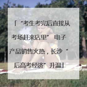 “考生考完后直接从考场赶来店里” 电子产品销售火热，长沙“后高考经济”升温