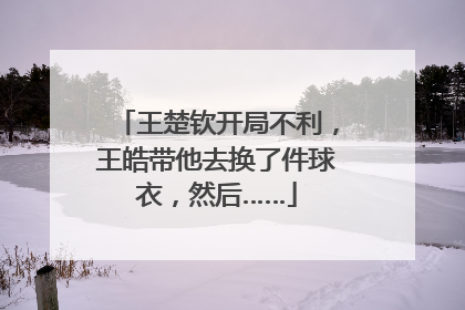 王楚钦开局不利，王皓带他去换了件球衣，然后……