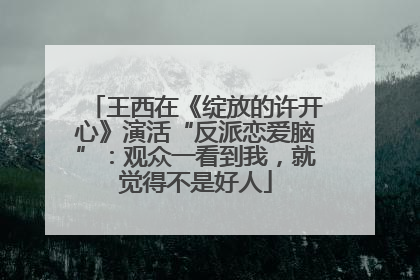 王西在《绽放的许开心》演活“反派恋爱脑”：观众一看到我，就觉得不是好人