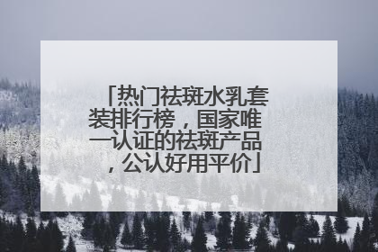 热门祛斑水乳套装排行榜，国家唯一认证的祛斑产品，公认好用平价