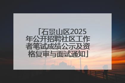 石景山区2025年公开招聘社区工作者笔试成绩公示及资格复审与面试通知