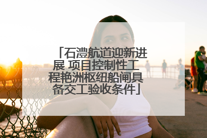 石澧航道迎新进展 项目控制性工程艳洲枢纽船闸具备交工验收条件