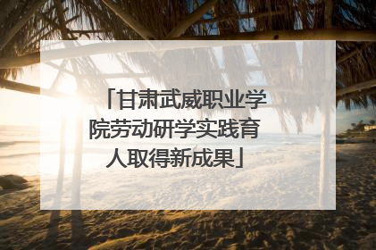 甘肃武威职业学院劳动研学实践育人取得新成果
