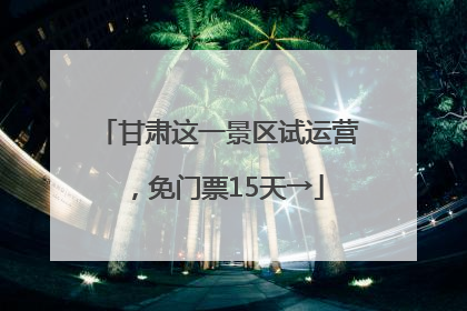 甘肃这一景区试运营，免门票15天→