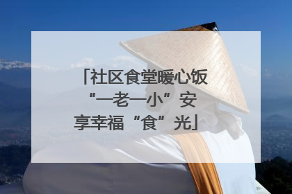 社区食堂暖心饭 “一老一小”安享幸福“食”光