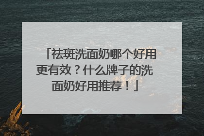 祛斑洗面奶哪个好用更有效？什么牌子的洗面奶好用推荐！