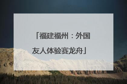 福建福州：外国友人体验赛龙舟