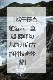 端午粽香邂逅六一童趣 薛峰幼儿园开启古韵科技奇妙游