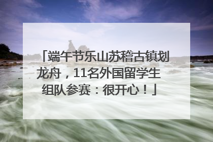 端午节乐山苏稽古镇划龙舟，11名外国留学生组队参赛：很开心！