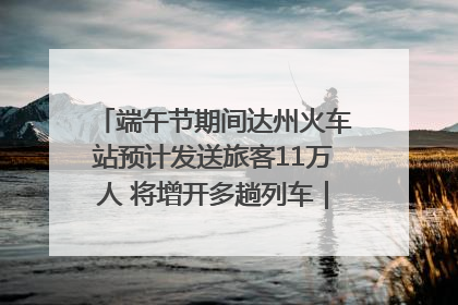 端午节期间达州火车站预计发送旅客11万人 将增开多趟列车｜网络中国节·端午