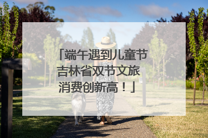 端午遇到儿童节 吉林省双节文旅消费创新高！