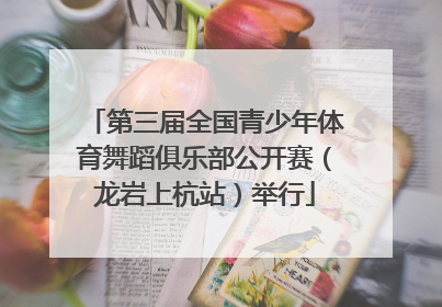 第三届全国青少年体育舞蹈俱乐部公开赛（龙岩上杭站）举行