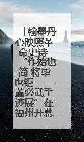 翰墨丹心映照革命史诗 “作始也简 将毕也钜——董必武手迹展”在福州开幕
