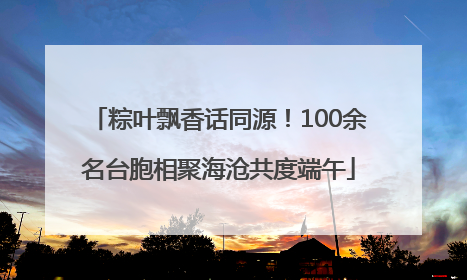粽叶飘香话同源！100余名台胞相聚海沧共度端午