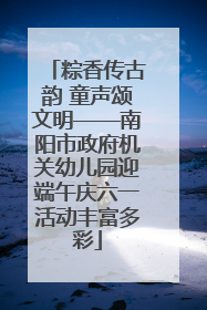 粽香传古韵 童声颂文明——南阳市政府机关幼儿园迎端午庆六一活动丰富多彩