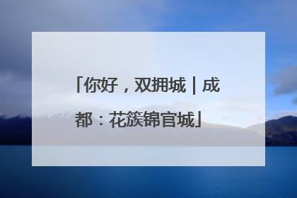你好，双拥城｜成都：花簇锦官城