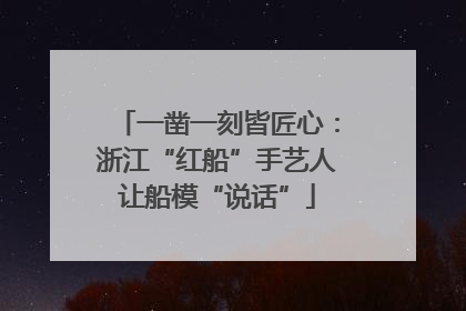 一凿一刻皆匠心：浙江“红船”手艺人让船模“说话”