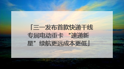 三一发布首款快递干线专属电动重卡 “速递新星”续航更远成本更低