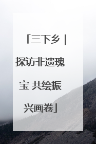 三下乡｜探访非遗瑰宝 共绘振兴画卷