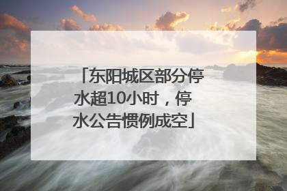 东阳城区部分停水超10小时，停水公告惯例成空