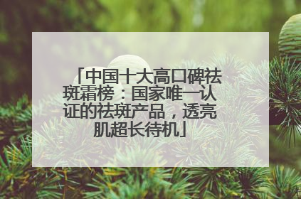 中国十大高口碑祛斑霜榜：国家唯一认证的祛斑产品，透亮肌超长待机