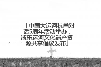 中国大运河杭甬对话5周年活动举办，浙东运河文化遗产资源共享倡议发布