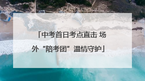 中考首日考点直击 场外“陪考团”温情守护