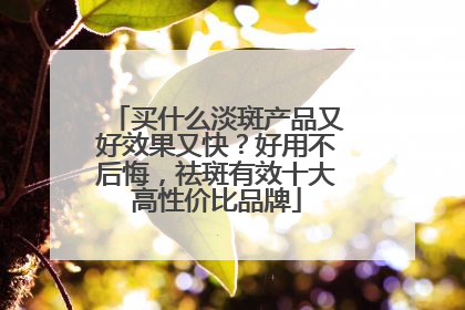 买什么淡斑产品又好效果又快？好用不后悔，祛斑有效十大高性价比品牌