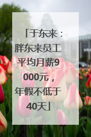 于东来：胖东来员工平均月薪9000元，年假不低于40天