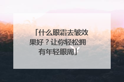 什么眼霜去皱效果好？让你轻松拥有年轻眼周