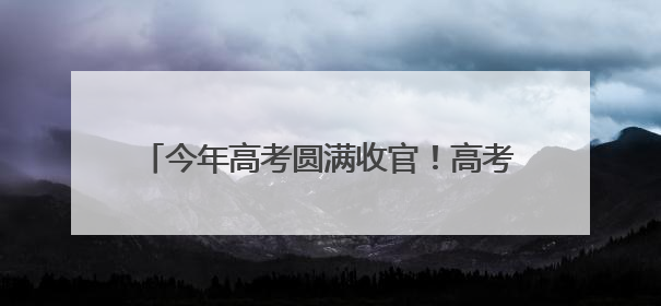 今年高考圆满收官！高考成绩将于6月下旬公布