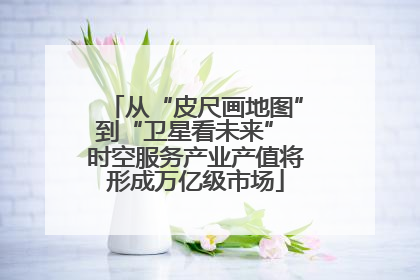 从“皮尺画地图”到“卫星看未来” 时空服务产业产值将形成万亿级市场