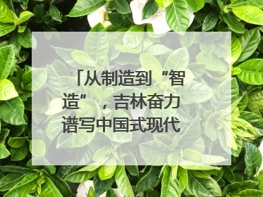 从制造到“智造”，吉林奋力谱写中国式现代化新篇章