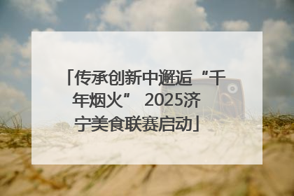 传承创新中邂逅“千年烟火” 2025济宁美食联赛启动