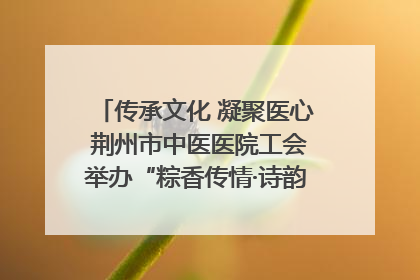 传承文化 凝聚医心 荆州市中医医院工会举办“粽香传情·诗韵端午”系列活动