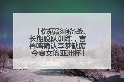 伤病影响备战、长期脱队训练，宫鲁鸣确认李梦缺席今夏女篮亚洲杯