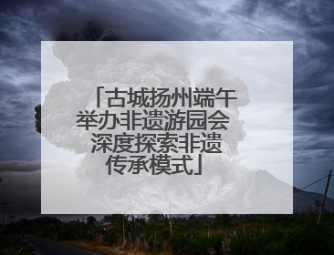 古城扬州端午举办非遗游园会 深度探索非遗传承模式
