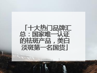 十大热门品牌汇总：国家唯一认证的祛斑产品，美白淡斑第一名国货
