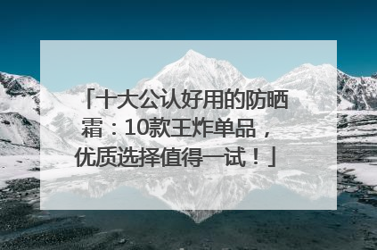 十大公认好用的防晒霜：10款王炸单品，优质选择值得一试！