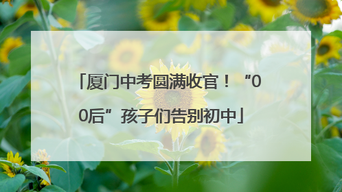 厦门中考圆满收官！“00后”孩子们告别初中