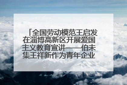 全国劳动模范王启发在淄博高新区开展爱国主义教育宣讲——伯未集王祥新作为青年企业家代表作主题演讲