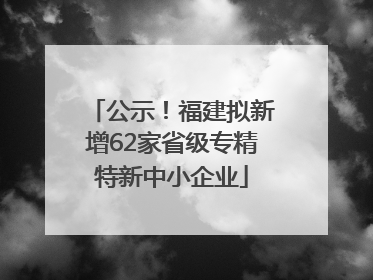公示！福建拟新增62家省级专精特新中小企业