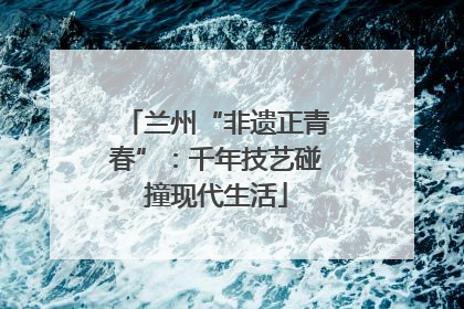 兰州“非遗正青春”：千年技艺碰撞现代生活